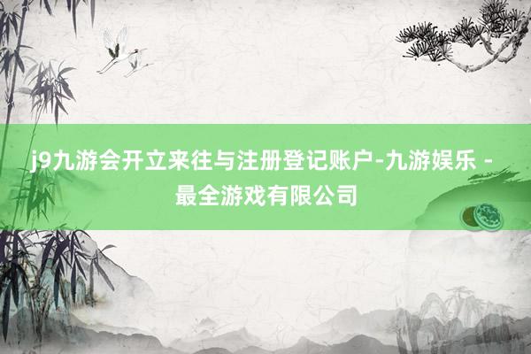 j9九游会开立来往与注册登记账户-九游娱乐 - 最全游戏有限公司