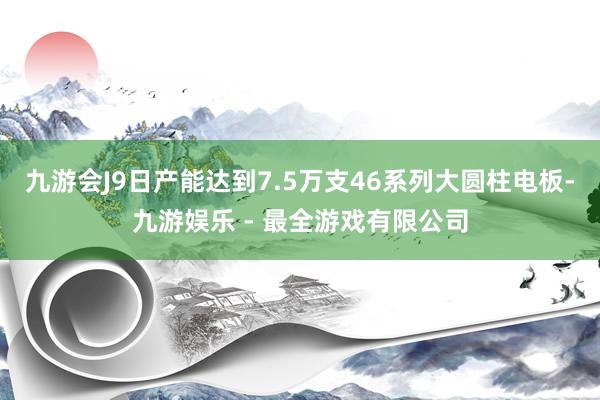 九游会J9日产能达到7.5万支46系列大圆柱电板-九游娱乐 - 最全游戏有限公司