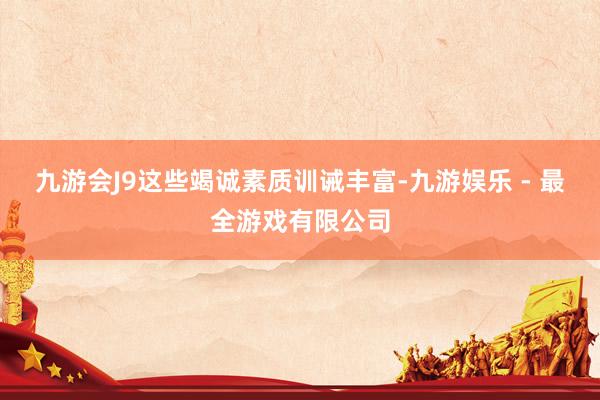 九游会J9这些竭诚素质训诫丰富-九游娱乐 - 最全游戏有限公司