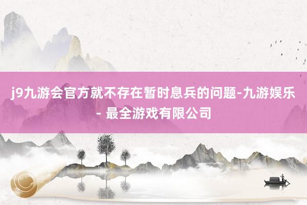 j9九游会官方就不存在暂时息兵的问题-九游娱乐 - 最全游戏有限公司