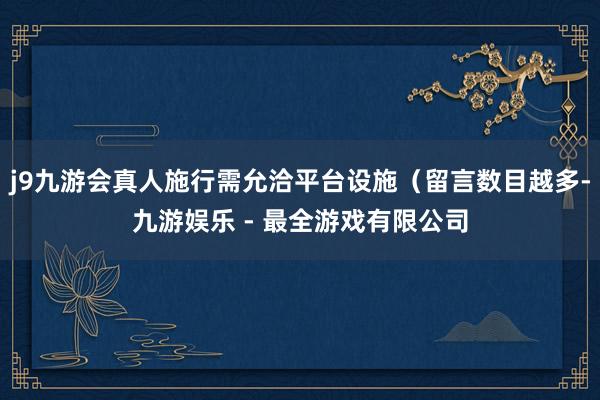 j9九游会真人施行需允洽平台设施（留言数目越多-九游娱乐 - 最全游戏有限公司