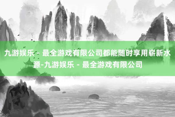 九游娱乐 - 最全游戏有限公司都能随时享用崭新水源-九游娱乐 - 最全游戏有限公司