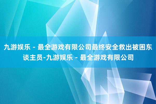 九游娱乐 - 最全游戏有限公司最终安全救出被困东谈主员-九游娱乐 - 最全游戏有限公司