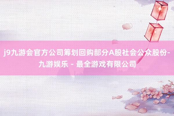 j9九游会官方公司筹划回购部分A股社会公众股份-九游娱乐 - 最全游戏有限公司