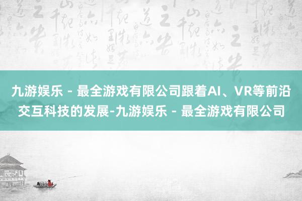九游娱乐 - 最全游戏有限公司跟着AI、VR等前沿交互科技的发展-九游娱乐 - 最全游戏有限公司
