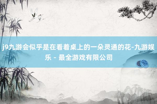 j9九游会似乎是在看着桌上的一朵灵通的花-九游娱乐 - 最全游戏有限公司