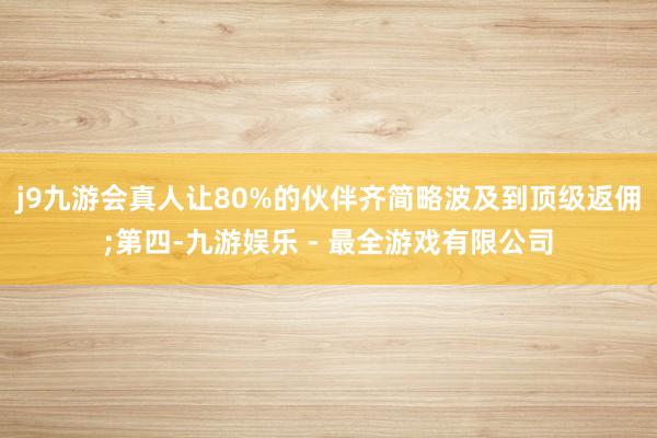 j9九游会真人让80%的伙伴齐简略波及到顶级返佣;第四-九游娱乐 - 最全游戏有限公司