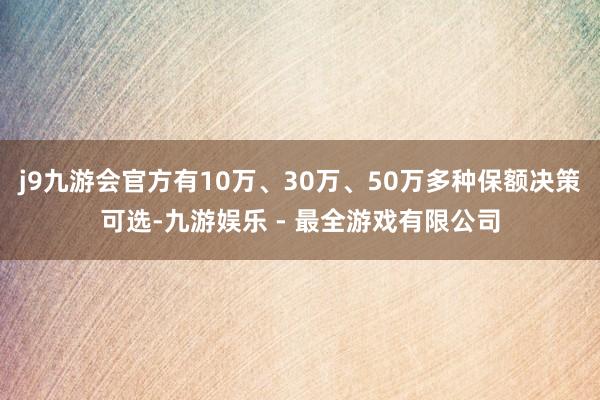 j9九游会官方有10万、30万、50万多种保额决策可选-九游娱乐 - 最全游戏有限公司