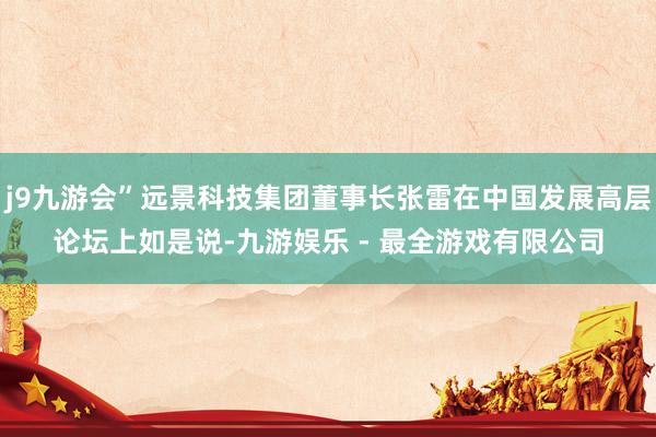 j9九游会”远景科技集团董事长张雷在中国发展高层论坛上如是说-九游娱乐 - 最全游戏有限公司