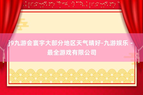 j9九游会寰宇大部分地区天气晴好-九游娱乐 - 最全游戏有限公司