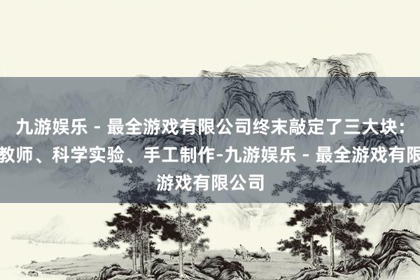 九游娱乐 - 最全游戏有限公司终末敲定了三大块：安全教师、科学实验、手工制作-九游娱乐 - 最全游戏有限公司