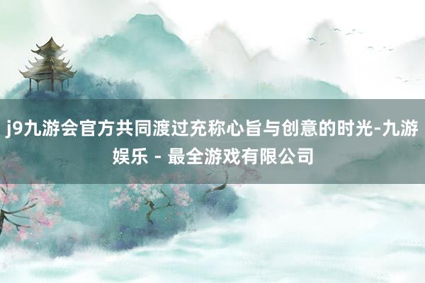 j9九游会官方共同渡过充称心旨与创意的时光-九游娱乐 - 最全游戏有限公司