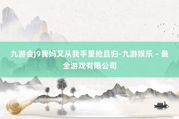 九游会J9我妈又从我手里抢且归-九游娱乐 - 最全游戏有限公司