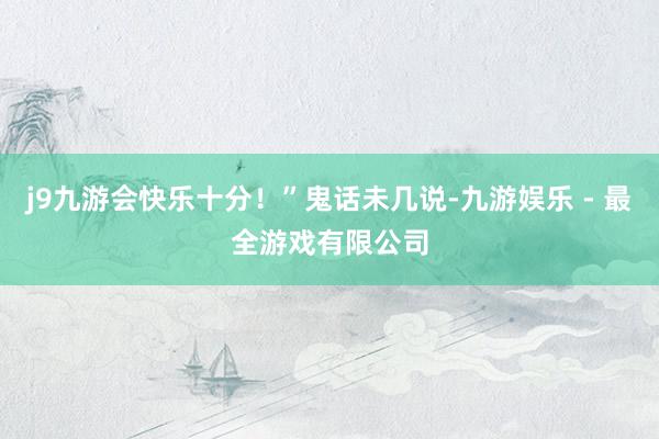 j9九游会快乐十分！”鬼话未几说-九游娱乐 - 最全游戏有限公司