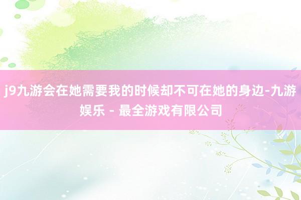 j9九游会在她需要我的时候却不可在她的身边-九游娱乐 - 最全游戏有限公司