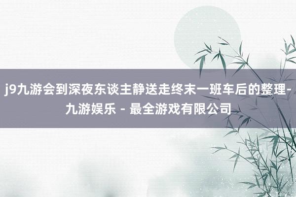 j9九游会到深夜东谈主静送走终末一班车后的整理-九游娱乐 - 最全游戏有限公司