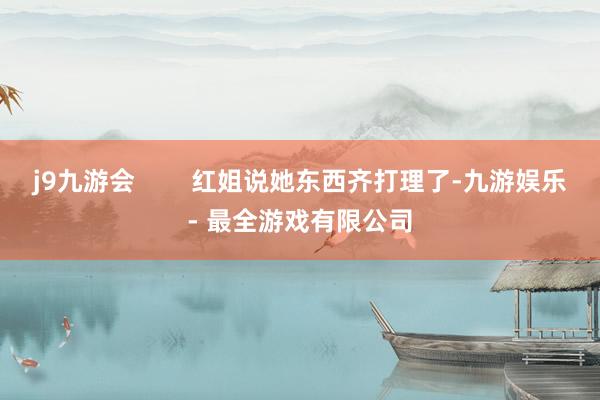 j9九游会        红姐说她东西齐打理了-九游娱乐 - 最全游戏有限公司