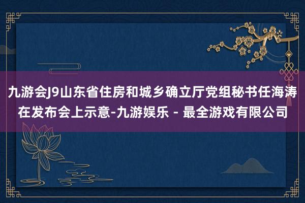 九游会J9山东省住房和城乡确立厅党组秘书任海涛在发布会上示意-九游娱乐 - 最全游戏有限公司
