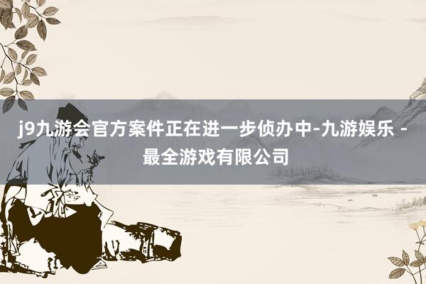 j9九游会官方案件正在进一步侦办中-九游娱乐 - 最全游戏有限公司