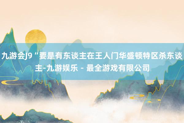 九游会J9“要是有东谈主在王人门华盛顿特区杀东谈主-九游娱乐 - 最全游戏有限公司