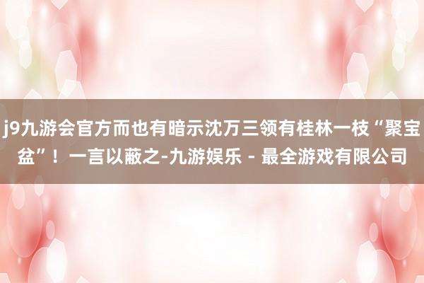 j9九游会官方而也有暗示沈万三领有桂林一枝“聚宝盆”！一言以蔽之-九游娱乐 - 最全游戏有限公司