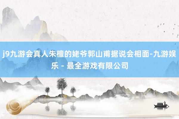 j9九游会真人朱檀的姥爷郭山甫据说会相面-九游娱乐 - 最全游戏有限公司