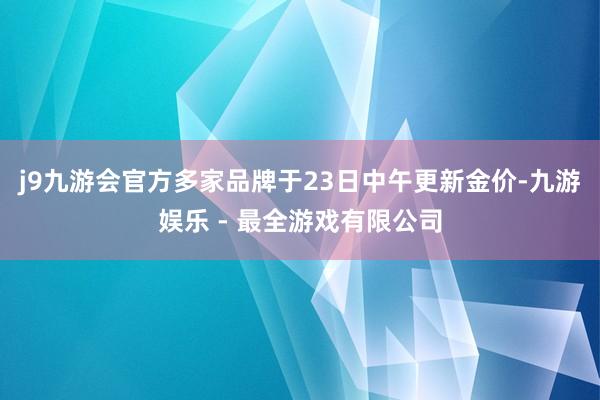 j9九游会官方多家品牌于23日中午更新金价-九游娱乐 - 最全游戏有限公司