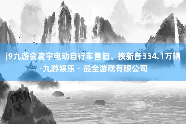 j9九游会寰宇电动自行车售旧、换新各334.1万辆-九游娱乐 - 最全游戏有限公司