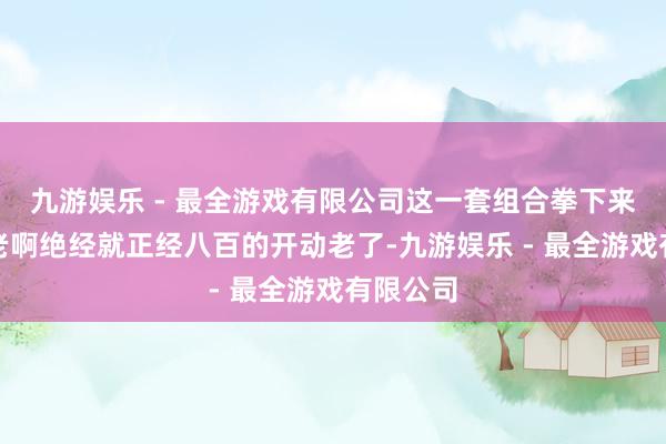 九游娱乐 - 最全游戏有限公司这一套组合拳下来很难不老啊绝经就正经八百的开动老了-九游娱乐 - 最全游戏有限公司