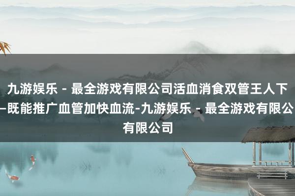 九游娱乐 - 最全游戏有限公司活血消食双管王人下——既能推广血管加快血流-九游娱乐 - 最全游戏有限公司