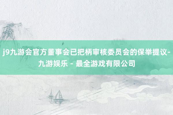 j9九游会官方董事会已把柄审核委员会的保举提议-九游娱乐 - 最全游戏有限公司