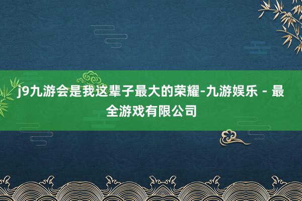 j9九游会是我这辈子最大的荣耀-九游娱乐 - 最全游戏有限公司