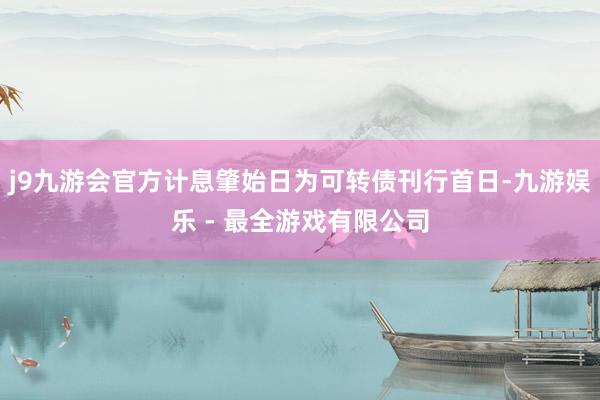 j9九游会官方计息肇始日为可转债刊行首日-九游娱乐 - 最全游戏有限公司
