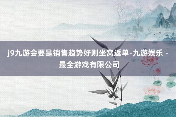 j9九游会要是销售趋势好则坐窝返单-九游娱乐 - 最全游戏有限公司