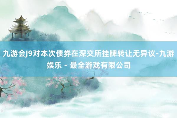 九游会J9对本次债券在深交所挂牌转让无异议-九游娱乐 - 最全游戏有限公司