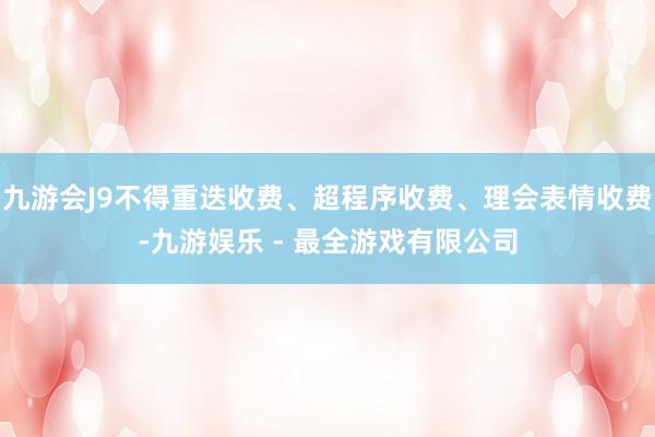 九游会J9不得重迭收费、超程序收费、理会表情收费-九游娱乐 - 最全游戏有限公司