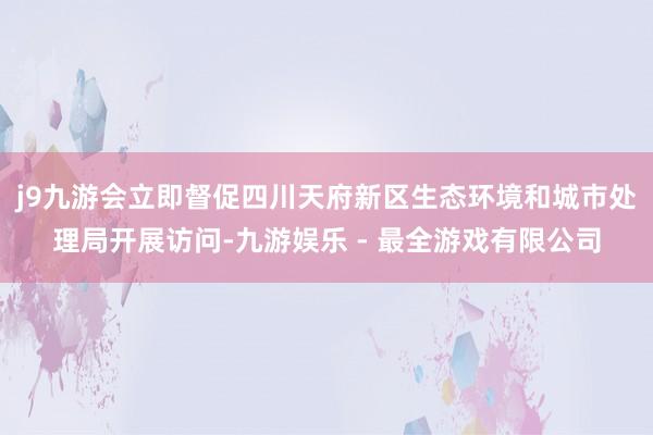 j9九游会立即督促四川天府新区生态环境和城市处理局开展访问-九游娱乐 - 最全游戏有限公司