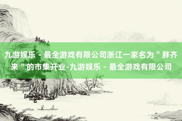 九游娱乐 - 最全游戏有限公司浙江一家名为＂胖齐来＂的市集开业-九游娱乐 - 最全游戏有限公司