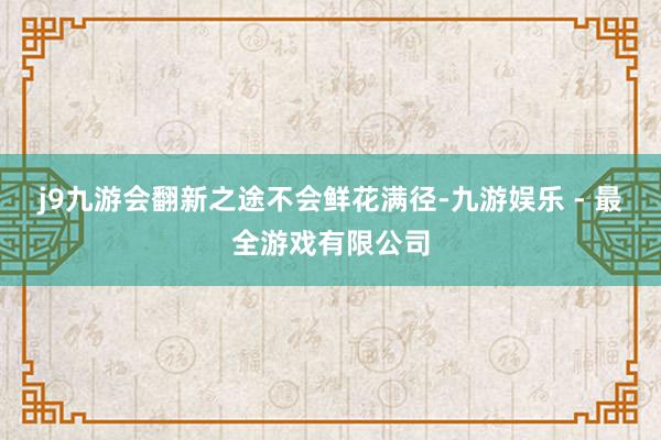 j9九游会翻新之途不会鲜花满径-九游娱乐 - 最全游戏有限公司