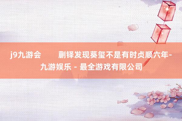 j9九游会        蒯铎发现葵玺不是有时贞顺六年-九游娱乐 - 最全游戏有限公司