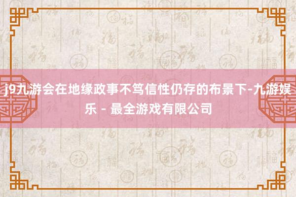 j9九游会在地缘政事不笃信性仍存的布景下-九游娱乐 - 最全游戏有限公司