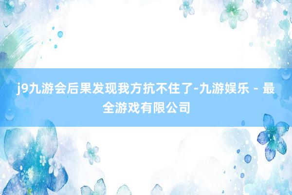 j9九游会后果发现我方抗不住了-九游娱乐 - 最全游戏有限公司