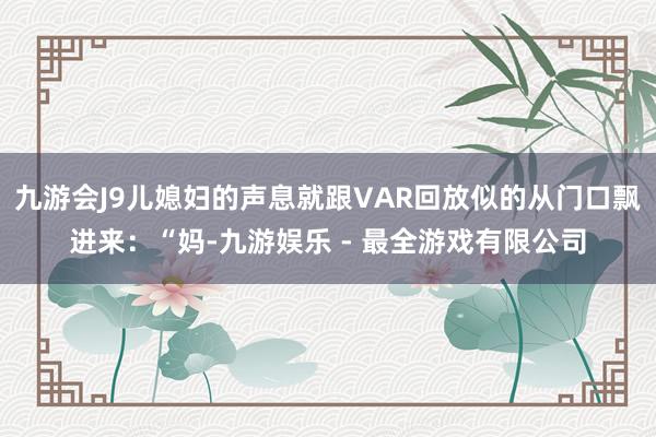 九游会J9儿媳妇的声息就跟VAR回放似的从门口飘进来：“妈-九游娱乐 - 最全游戏有限公司