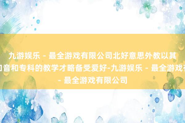 九游娱乐 - 最全游戏有限公司北好意思外教以其圣洁的口音和专科的教学才略备受爱好-九游娱乐 - 最全游戏有限公司
