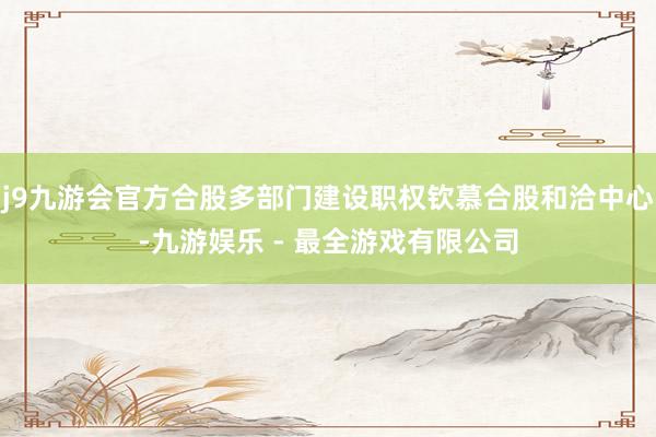 j9九游会官方合股多部门建设职权钦慕合股和洽中心-九游娱乐 - 最全游戏有限公司
