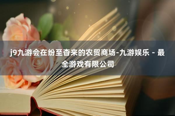 j9九游会在纷至杳来的农贸商场-九游娱乐 - 最全游戏有限公司