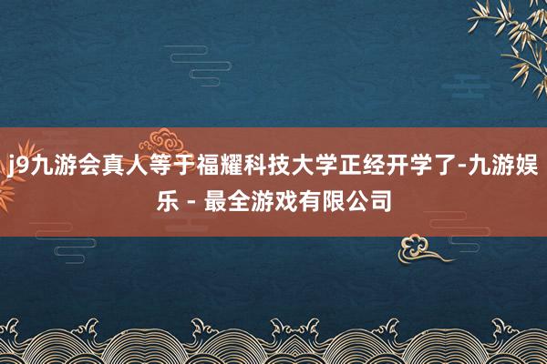 j9九游会真人等于福耀科技大学正经开学了-九游娱乐 - 最全游戏有限公司