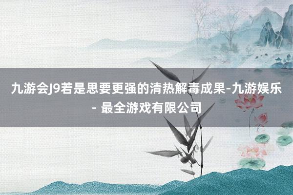 九游会J9若是思要更强的清热解毒成果-九游娱乐 - 最全游戏有限公司