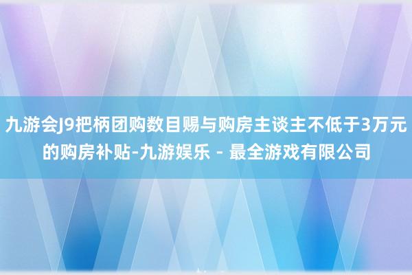 九游会J9把柄团购数目赐与购房主谈主不低于3万元的购房补贴-九游娱乐 - 最全游戏有限公司