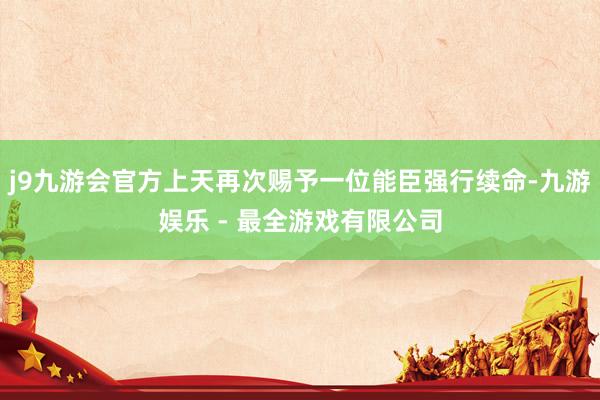 j9九游会官方上天再次赐予一位能臣强行续命-九游娱乐 - 最全游戏有限公司